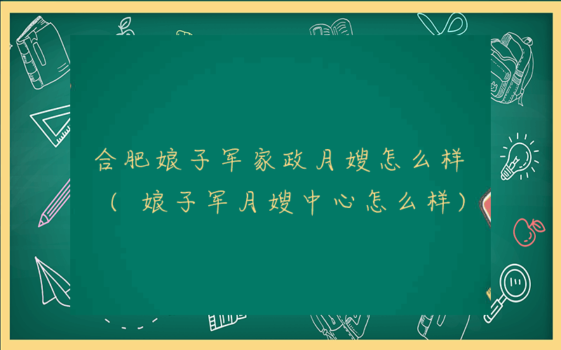合肥娘子军家政月嫂怎么样 (娘子军月嫂中心怎么样)